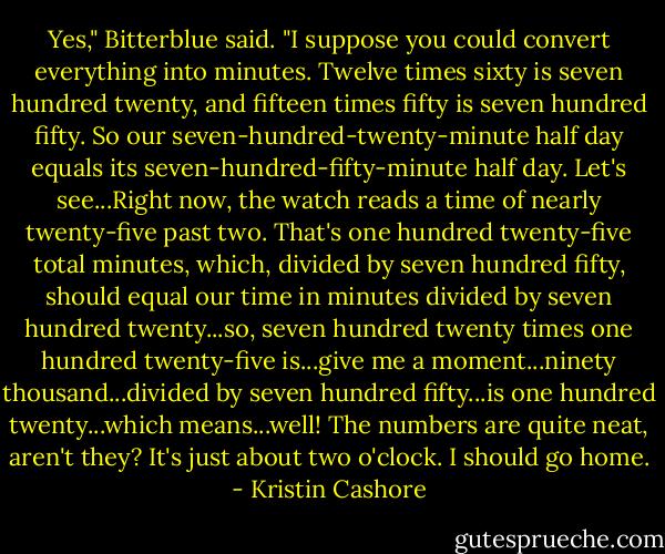 Yes," Bitterblue said. "I suppose you could convert everything into minutes. Twelve times sixty is seven hundred twenty, and fifteen times fifty is seven hundred fifty. So our seven-hundred-twenty-minute half day equals its seven-hundred-fifty-minute half day. Let's see...Right now, the watch reads a time of nearly twenty-five past two. That's one hundred twenty-five total minutes, which, divided by seven hundred fifty, should equal our time in minutes divided by seven hundred twenty...so, seven hundred twenty times one hundred twenty-five is...give me a moment...ninety thousand...divided by seven hundred fifty...is one hundred twenty...which means...well! The numbers are quite neat, aren't they? It's just about two o'clock. I should go home. - Kristin Cashore