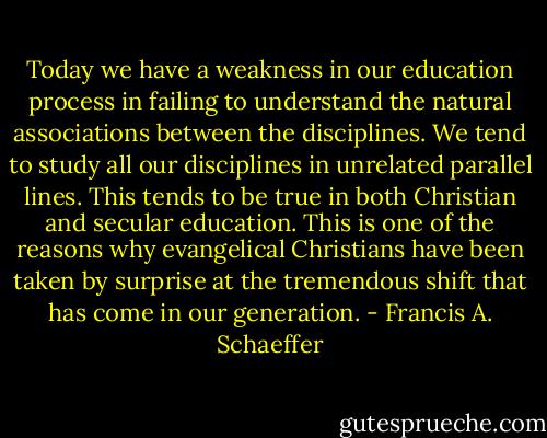 Today we have a weakness in our education process in failing to understand the natural associations between the disciplines. We tend to study all our disciplines in unrelated parallel lines. This tends to be true in both Christian and secular education. This is one of the reasons why evangelical Christians have been taken by surprise at the tremendous shift that has come in our generation. - Francis A. Schaeffer