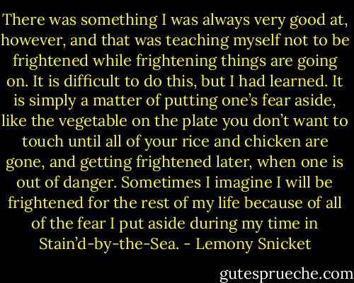 There was something I was always very good at, however, and that was teaching myself not to be frightened while frightening things are going on. It is difficult to do this, but I had learned. It is simply a matter of putting one’s fear aside, like the vegetable on the plate you don’t want to touch until all of your rice and chicken are gone, and getting frightened later, when one is out of danger. Sometimes I imagine I will be frightened for the rest of my life because of all of the fear I put aside during my time in Stain’d-by-the-Sea. - Lemony Snicket