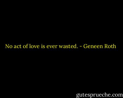 No act of love is ever wasted. - Geneen Roth