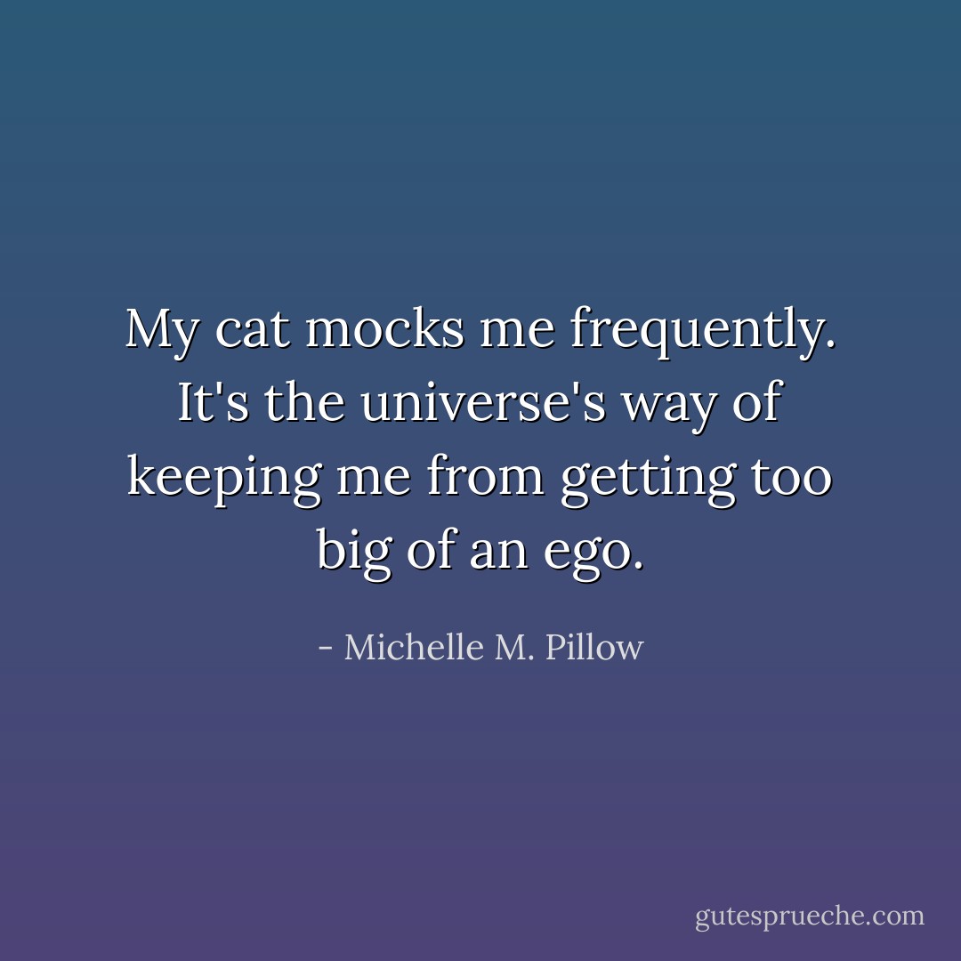 My cat mocks me frequently. It's the universe's way of keeping me from getting too big of an ego. - Michelle M. Pillow