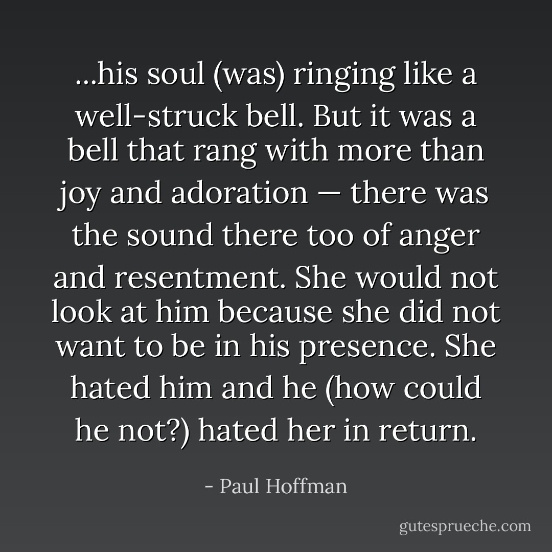 ...his soul (was) ringing like a well-struck bell. But it was a bell that rang with more than joy and adoration — there was the sound there too of anger and resentment. She would not look at him because she did not want to be in his presence. She hated him and he (how could he not?) hated her in return. - Paul Hoffman