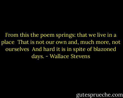 From this the poem springs: that we live in a place <br />That is not our own and, much more, not ourselves <br />And hard it is in spite of blazoned days. - Wallace Stevens