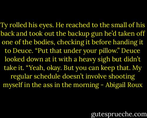 Ty rolled his eyes. He reached to the small of his back and took out the backup gun he’d taken off one of the bodies, checking it before handing it to Deuce. “Put that under your pillow.” Deuce looked down at it with a heavy sigh but didn’t take it. “Yeah, okay. But you can keep that. My regular schedule doesn’t involve shooting myself in the ass in the morning - Abigail Roux