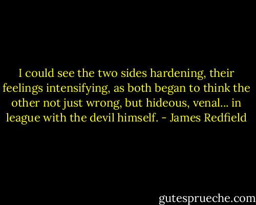I could see the two sides hardening, their feelings intensifying, as both began to think the other not just wrong, but hideous, venal... in league with the devil himself. - James Redfield