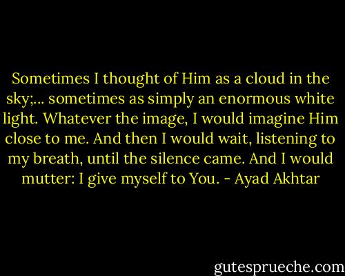 Sometimes I thought of Him as a cloud in the sky;... sometimes as simply an enormous white light. Whatever the image, I would imagine Him close to me. And then I would wait, listening to my breath, until the silence came. And I would mutter: I give myself to You. - Ayad Akhtar