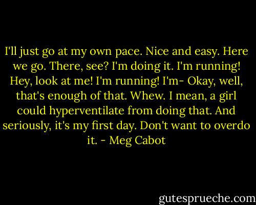 I'll just go at my own pace. Nice and easy. Here we go. There, see? I'm doing it. I'm running! Hey, look at me! I'm running! I'm-<br />Okay, well, that's enough of that. Whew. I mean, a girl could hyperventilate from doing that. And seriously, it's my first day. Don't want to overdo it. - Meg Cabot