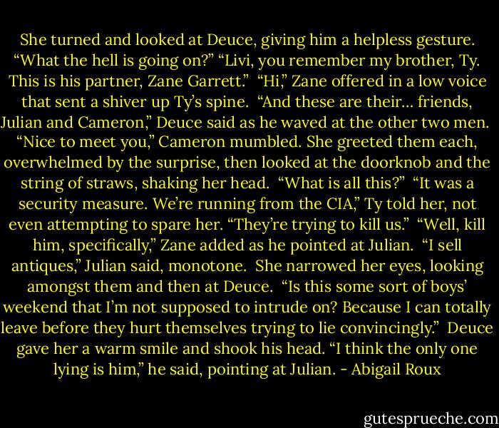 She turned and looked at Deuce, giving him a helpless gesture. “What the hell is going on?” “Livi, you remember my brother, Ty. This is his partner, Zane Garrett.” <br />“Hi,” Zane offered in a low voice that sent a shiver up Ty’s spine. <br />“And these are their… friends, Julian and Cameron,” Deuce said as he waved at the other two men. <br />“Nice to meet you,” Cameron mumbled. She greeted them each, overwhelmed by the surprise, then looked at the doorknob and the string of straws, shaking her head.<br /> “What is all this?” <br />“It was a security measure. We’re running from the CIA,” Ty told her, not even attempting to spare her. “They’re trying to kill us.” <br />“Well, kill him, specifically,” Zane added as he pointed at Julian.<br /> “I sell antiques,” Julian said, monotone.<br /> She narrowed her eyes, looking amongst them and then at Deuce. <br />“Is this some sort of boys’ weekend that I’m not supposed to intrude on? Because I can totally leave before they hurt themselves trying to lie convincingly.” <br />Deuce gave her a warm smile and shook his head. “I think the only one lying is him,” he said, pointing at Julian. - Abigail Roux