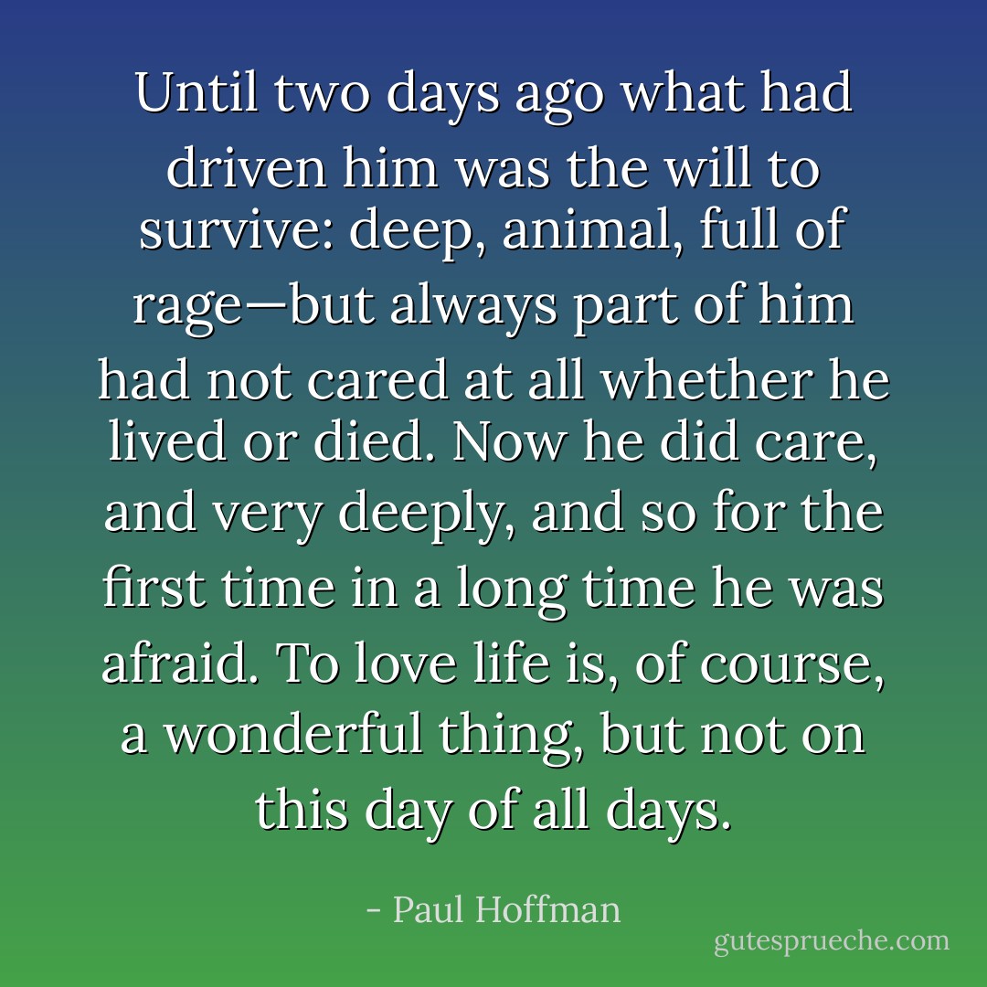 Until two days ago what had driven him was the will to survive: deep, animal, full of rage—but always part of him had not cared at all whether he lived or died. Now he did care, and very deeply, and so for the first time in a long time he was afraid. To love life is, of course, a wonderful thing, but not on this day of all days. - Paul Hoffman