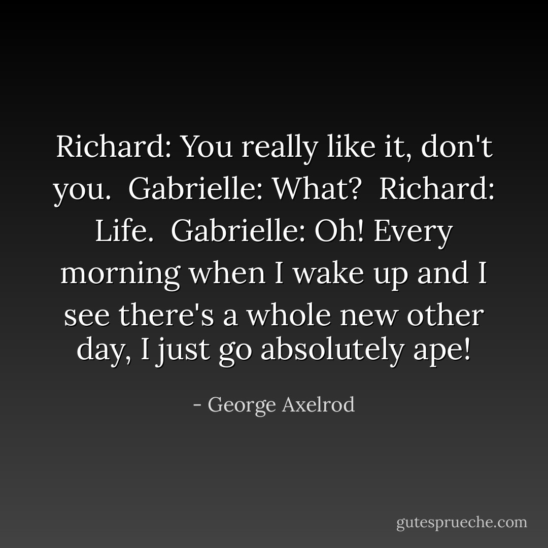 Richard: You really like it, don't you. <br />Gabrielle: What? <br />Richard: Life. <br />Gabrielle: Oh! Every morning when I wake up and I see there's a whole new other day, I just go absolutely ape! - George Axelrod