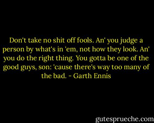 Don't take no shit off fools. An' you judge a person by what's in 'em, not how they look. An' you do the right thing. You gotta be one of the good guys, son: 'cause there's way too many of the bad. - Garth Ennis