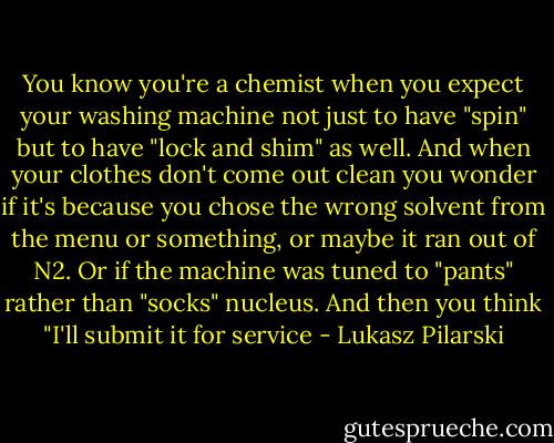 You know you're a chemist when you expect your washing machine not just to have "spin" but to have "lock and shim" as well. And when your clothes don't come out clean you wonder if it's because you chose the wrong solvent from the menu or something, or maybe it ran out of N2. Or if the machine was tuned to "pants" rather than "socks" nucleus. And then you think "I'll submit it for service - Lukasz Pilarski