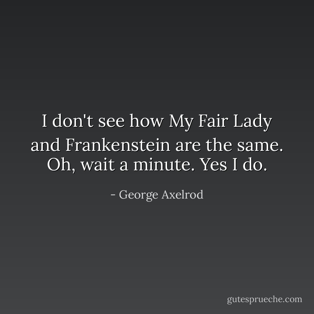 I don't see how My Fair Lady and Frankenstein are the same. Oh, wait a minute. Yes I do. - George Axelrod