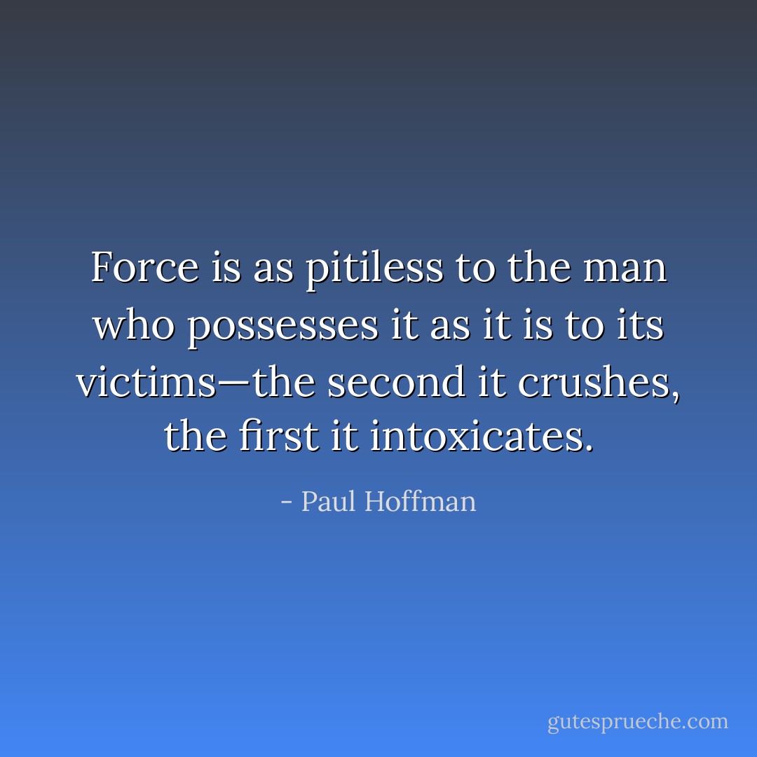 Force is as pitiless to the man who possesses it as it is to its victims—the second it crushes, the first it intoxicates. - Paul Hoffman