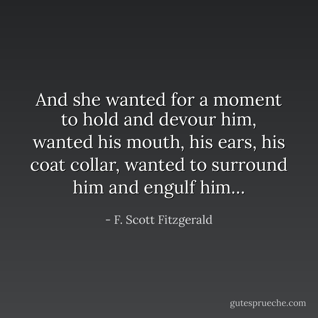 And she wanted for a moment to hold and devour him, wanted his mouth, his ears, his coat collar, wanted to surround him and engulf him… - F. Scott Fitzgerald