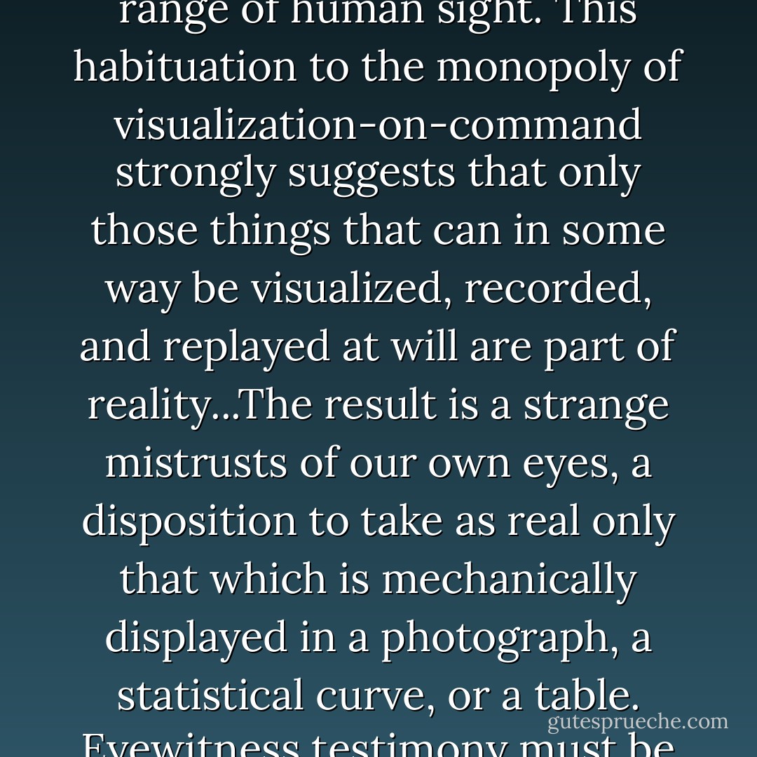 Now, we see what we are shown. We have gotten used to being shown no matter what, within or beyond the limited range of human sight. This habituation to the monopoly of visualization-on-command strongly suggests that only those things that can in some way be visualized, recorded, and replayed at will are part of reality...The result is a strange mistrusts of our own eyes, a disposition to take as real only that which is mechanically displayed in a photograph, a statistical curve, or a table. Eyewitness testimony must be "substantiated" by records that have been acquired, and can be stored and then shown. - Barbara Duden