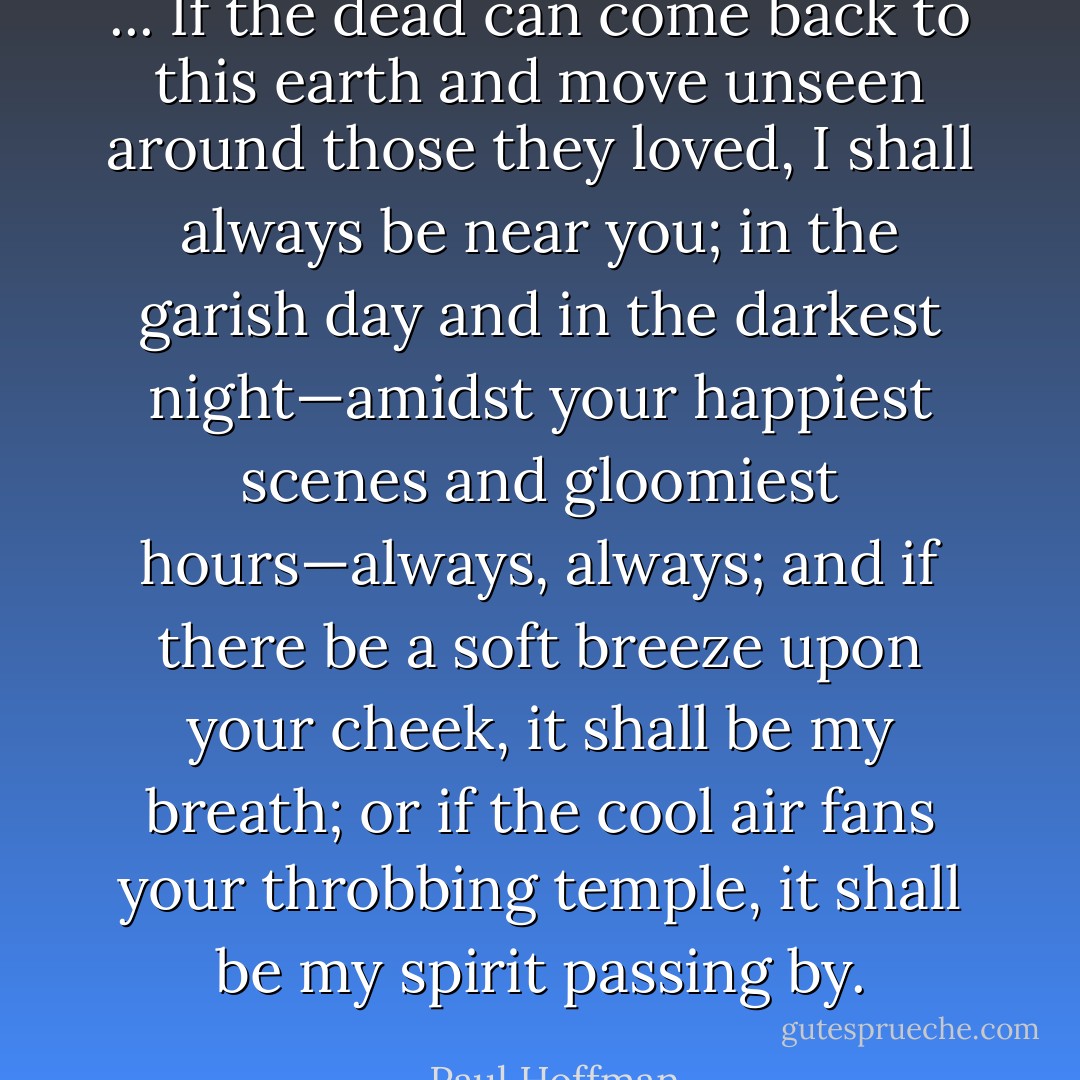 ... If the dead can come back to this earth and move unseen around those they loved, I shall always be near you; in the garish day and in the darkest night—amidst your happiest scenes and gloomiest hours—always, always; and if there be a soft breeze upon your cheek, it shall be my breath; or if the cool air fans your throbbing temple, it shall be my spirit passing by. - Paul Hoffman