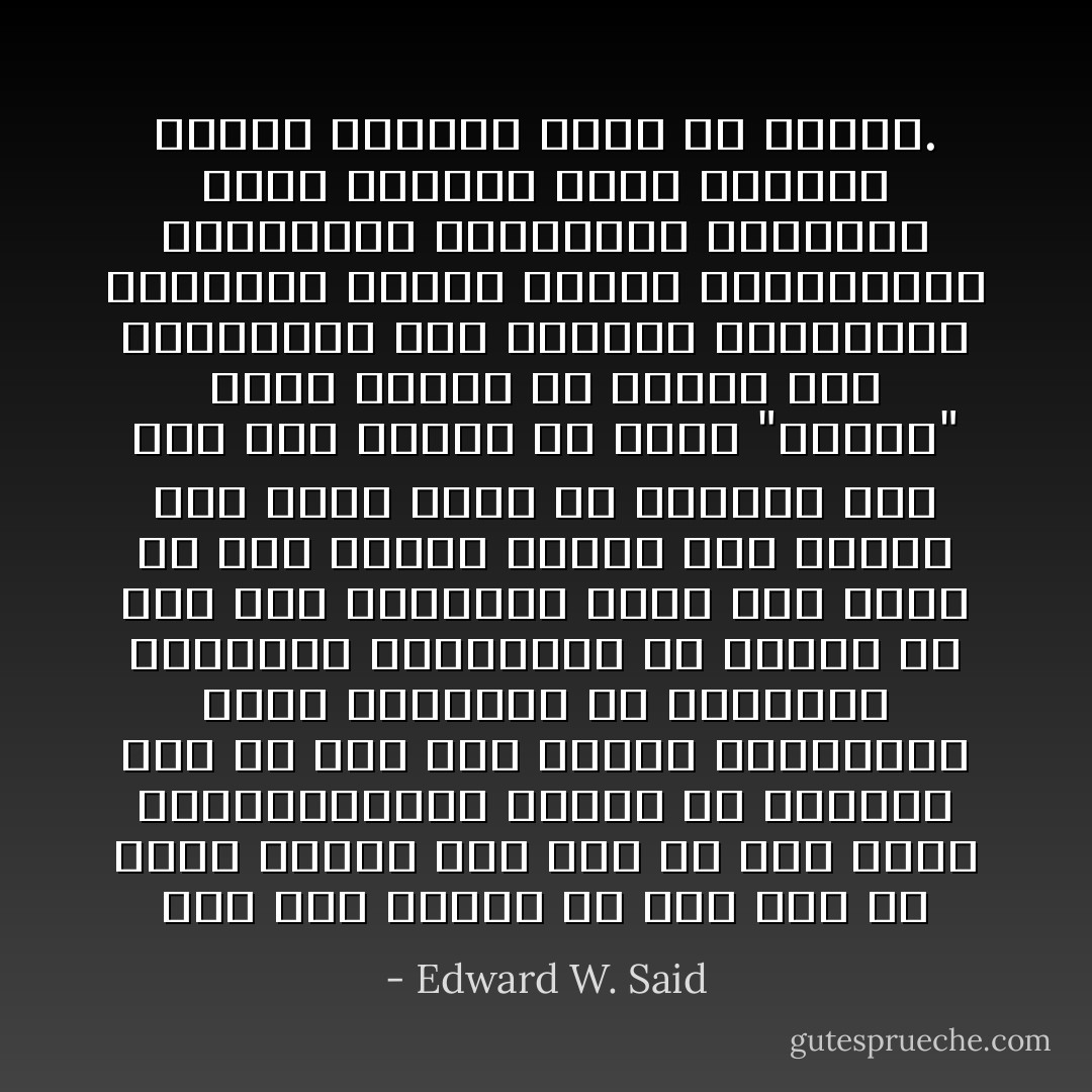 فلم يكن القصد من وصف شخص ما بأنه شرقي، على نحو ما دأب عليه المستشرقون، ينحصر في الإشارة إلى أن لغة هذا الشخص وجغرافية بلاده وتاريخه من موضوعات الدراسة العلمية، بل كثيراً ما كان ذلك التعبير يرمي إلى الحط من شأن الشخص ويعني أنه ينتمي إلى سلالة دنيا من البشر، وإن كان ذلك لاينفي أن كلمة "الشرق" كانت ترتبط في أذهان بعض المبدعين مثل نيرفال وسيجالين ارتباطاً رائعاً وخلاباً بالغرابة، والبهاء، والغموض، والوعد، ولكن الكلمة كانت بمثابة تعميم تاريخي مغرق في شموله. - Edward W. Said