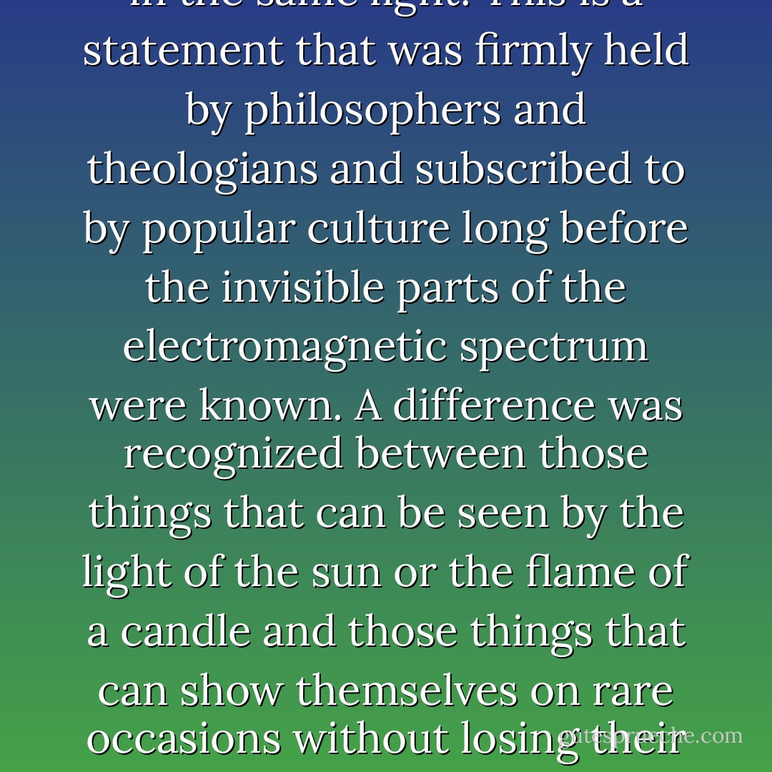 Faith is the substance of things unseen. (Rom. 10:17). By faith, we hold as true those things that can in no way be visualized. But one cannot see all things that can be visualized in the same light. This is a statement that was firmly held by philosophers and theologians and subscribed to by popular culture long before the invisible parts of the electromagnetic spectrum were known. A difference was recognized between those things that can be seen by the light of the sun or the flame of a candle and those things that can show themselves on rare occasions without losing their status as members of a class of invisible beings. Some such visions may be everyday occurrences. Others are exceptions- some dreaded, some desired. - Barbara Duden