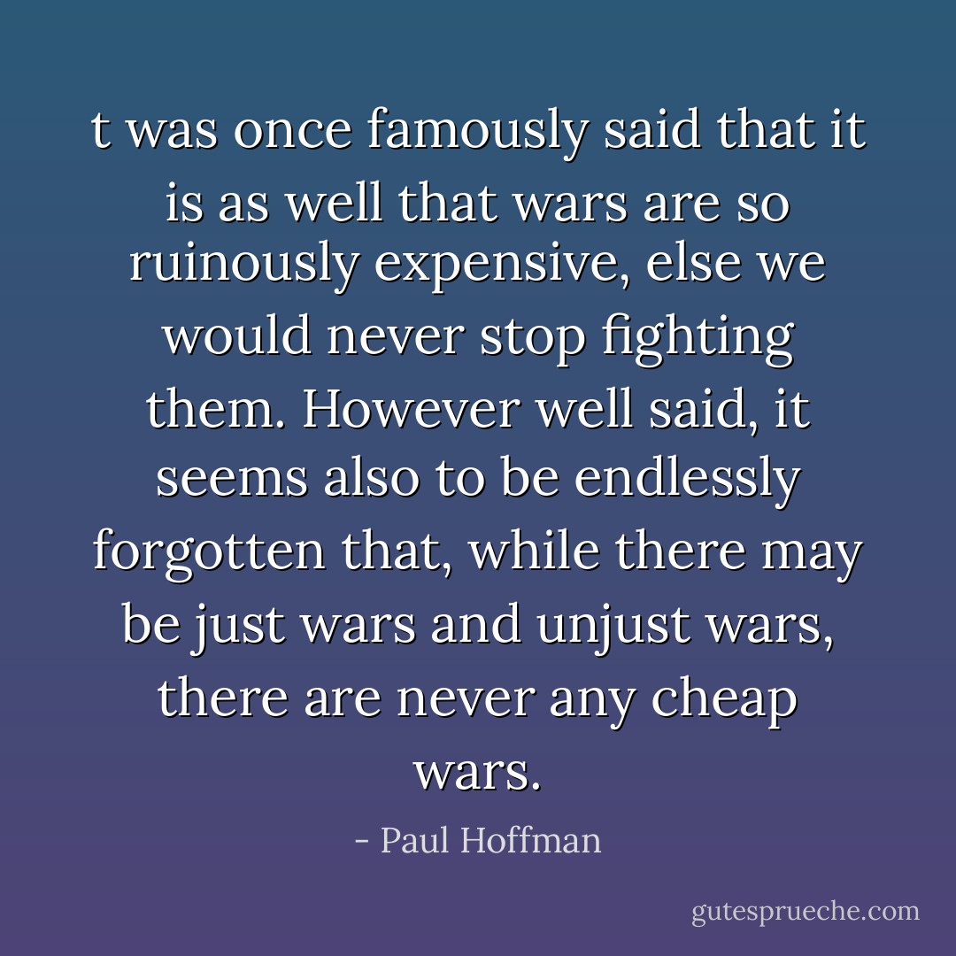 t was once famously said that it is as well that wars are so ruinously expensive, else we would never stop fighting them. However well said, it seems also to be endlessly forgotten that, while there may be just wars and unjust wars, there are never any cheap wars. - Paul Hoffman