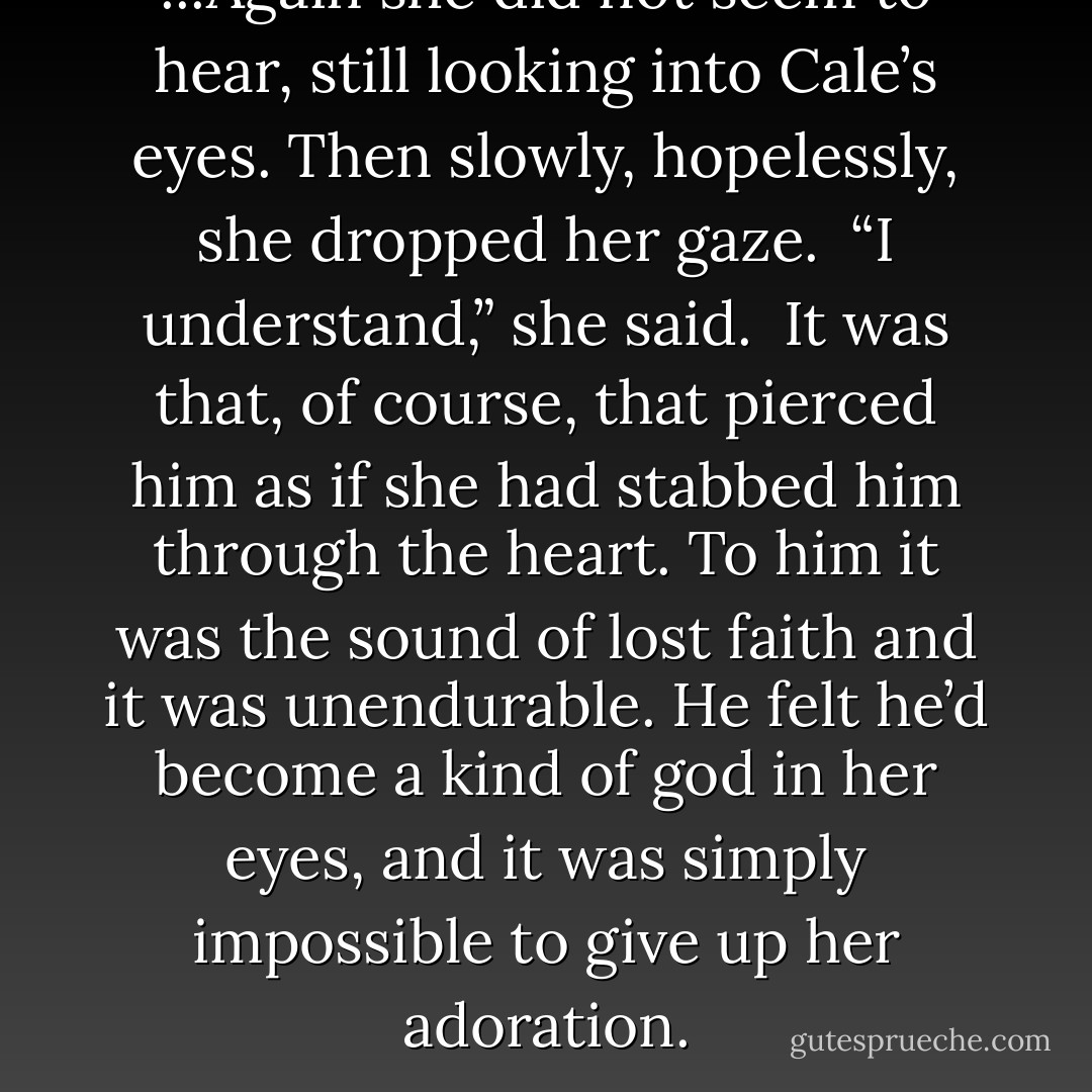 ...Again she did not seem to hear, still looking into Cale’s eyes. Then slowly, hopelessly, she dropped her gaze.<br /> “I understand,” she said.<br /> It was that, of course, that pierced him as if she had stabbed him through the heart. To him it was the sound of lost faith and it was unendurable. He felt he’d become a kind of god in her eyes, and it was simply impossible to give up her adoration. - Paul Hoffman