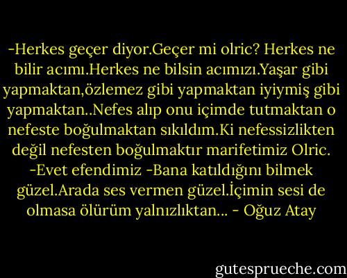 -Herkes geçer diyor.Geçer mi olric? Herkes ne bilir acımı.Herkes ne bilsin acımızı.Yaşar gibi yapmaktan,özlemez gibi yapmaktan iyiymiş gibi yapmaktan..Nefes alıp onu içimde tutmaktan o nefeste boğulmaktan sıkıldım.Ki nefessizlikten değil nefesten boğulmaktır marifetimiz Olric.<br />-Evet efendimiz<br />-Bana katıldığını bilmek güzel.Arada ses vermen güzel.İçimin sesi de olmasa ölürüm yalnızlıktan... - Oğuz Atay