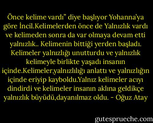Önce kelime vardı” diye başlıyor Yohanna’ya göre İncil.Kelimelerden önce de Yalnızlık vardı ve kelimeden sonra da var olmaya devam etti yalnızlık.. Kelimenin bittiği yerden başladı. Kelimeler yalnızlığı unutturdu ve yalnızlık kelimeyle birlikte yaşadı insanın içinde.Kelimeler,yalnızlılığı anlattı ve yalnızlığın içinde eriyip kayboldu.Yalnız kelimeler acıyı dindirdi ve kelimeler insanın aklına geldikçe yalnızlık büyüdü,dayanılmaz oldu. - Oğuz Atay