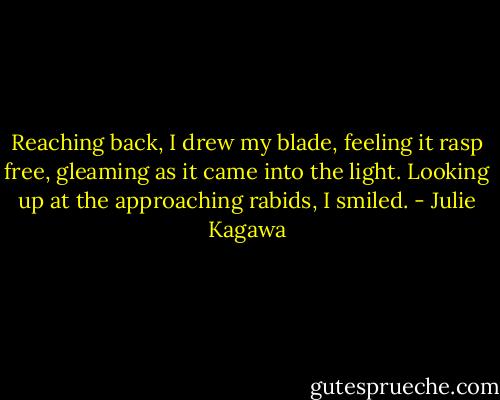 Reaching back, I drew my blade, feeling it rasp free, gleaming<br />as it came into the light. Looking up at the approaching rabids, I<br />smiled. - Julie Kagawa