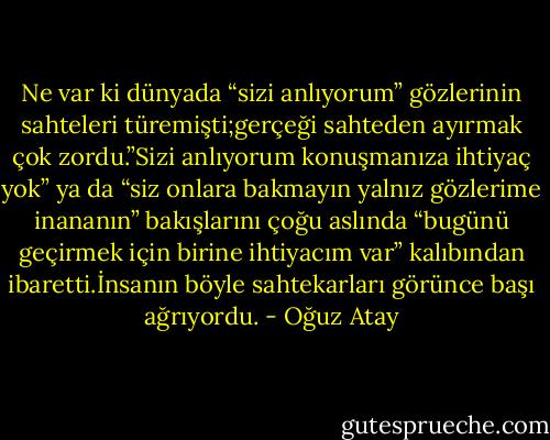 Ne var ki dünyada “sizi anlıyorum” gözlerinin sahteleri türemişti;gerçeği sahteden ayırmak çok zordu.”Sizi anlıyorum konuşmanıza ihtiyaç yok” ya da “siz onlara bakmayın yalnız gözlerime inananın” bakışlarını çoğu aslında “bugünü geçirmek için birine ihtiyacım var” kalıbından ibaretti.İnsanın böyle sahtekarları görünce başı ağrıyordu. - Oğuz Atay