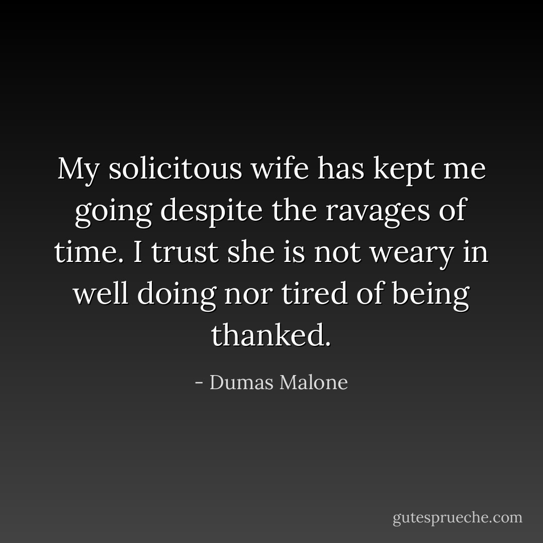 My solicitous wife has kept me going despite the ravages of time. I trust she is not weary in well doing nor tired of being thanked. - Dumas Malone