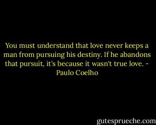 You must understand that love never keeps a man from pursuing his destiny. If he abandons that pursuit, it's because it wasn't true love. - Paulo Coelho