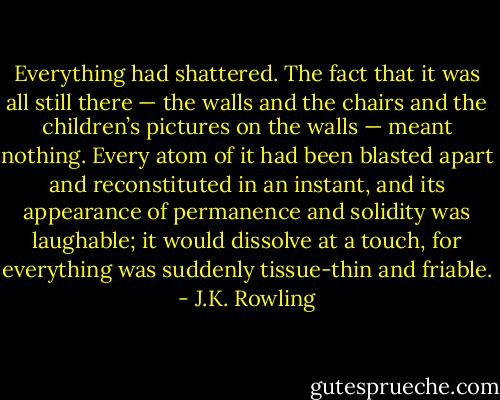 Everything had shattered. The fact that it was all still there — the walls and the chairs and the children’s pictures on the walls — meant nothing. Every atom of it had been blasted apart and reconstituted in an instant, and its appearance of permanence and solidity was laughable; it would dissolve at a touch, for everything was suddenly tissue-thin and friable. - J.K. Rowling