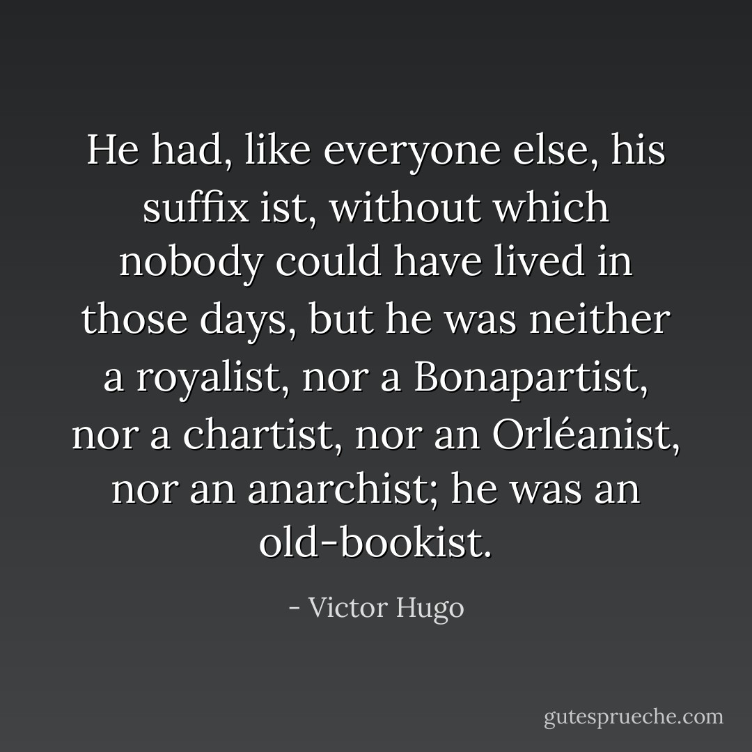 He had, like everyone else, his suffix ist, without which nobody could have lived in those days, but he was neither a royalist, nor a Bonapartist, nor a chartist, nor an Orléanist, nor an anarchist; he was an old-bookist. - Victor Hugo