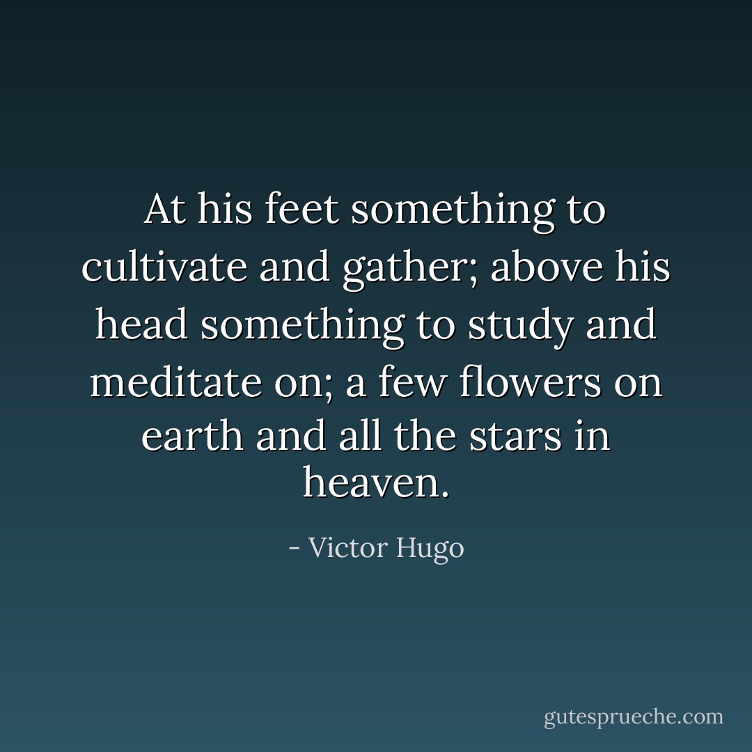 At his feet something to cultivate and gather; above his head something to study and meditate on; a few flowers on earth and all the stars in heaven. - Victor Hugo