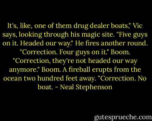 It's, like, one of them drug dealer boats," Vic says, looking through his magic site. "Five guys on it. Headed our way." He fires another round. "Correction. Four guys on it." Boom. "Correction, they're not headed our way anymore." Boom. A fireball erupts from the ocean two hundred feet away. "Correction. No boat. - Neal Stephenson