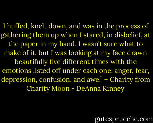 I huffed, knelt down, and was in the process of gathering them up when I stared, in disbelief, at the paper in my hand. I wasn’t sure what to make of it, but I was looking at my face drawn beautifully five different times with the emotions listed off under each one; anger, fear, depression, confusion, and awe.” – Charity from Charity Moon - DeAnna Kinney