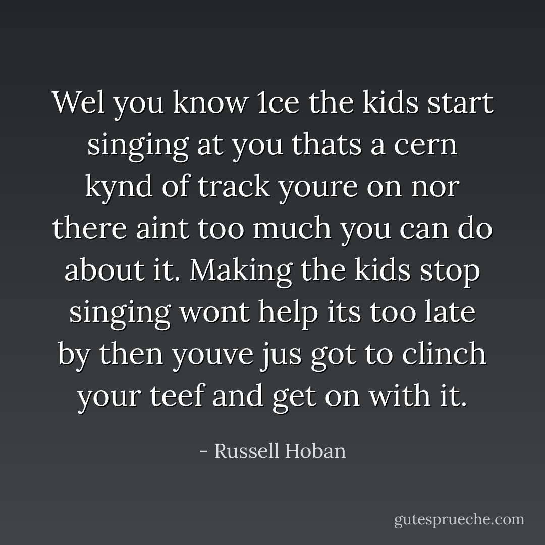 Wel you know 1ce the kids start singing at you thats a cern kynd of track youre on nor there aint too much you can do about it. Making the kids stop singing wont help its too late by then youve jus got to clinch your teef and get on with it. - Russell Hoban