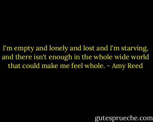 I'm empty and lonely and lost and I'm starving, and there isn't enough in the whole wide world that could make me feel whole. - Amy Reed