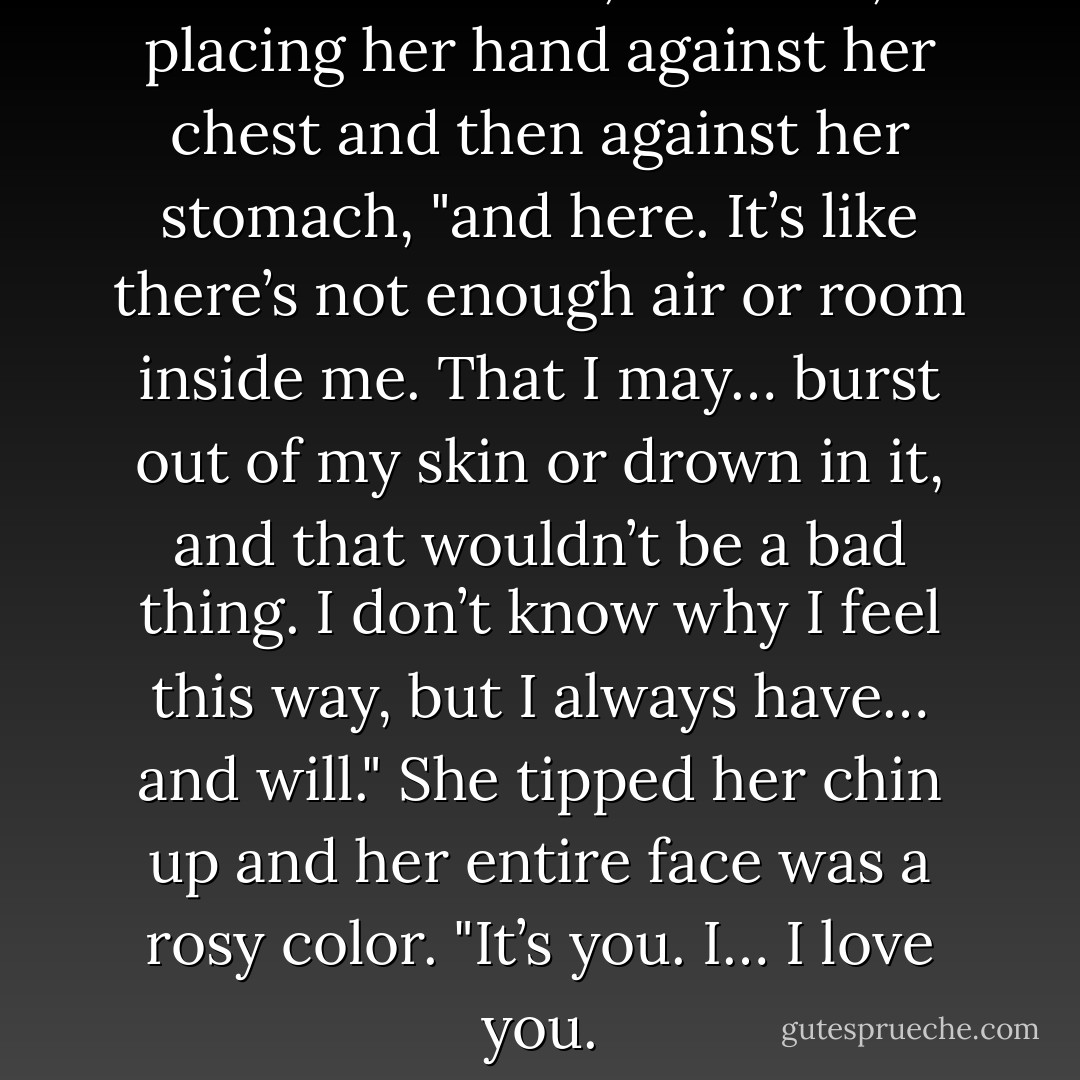 I feel it in here," she said, placing her hand against her chest and then against her stomach, "and here. It’s like there’s not enough air or room inside me. That I may… burst out of my skin or drown in it, and that wouldn’t be a bad thing. I don’t know why I feel this way, but I always have… and will." She tipped her chin up and her entire face was a rosy color. "It’s you. I… I love you. - Jennifer L. Armentrout
