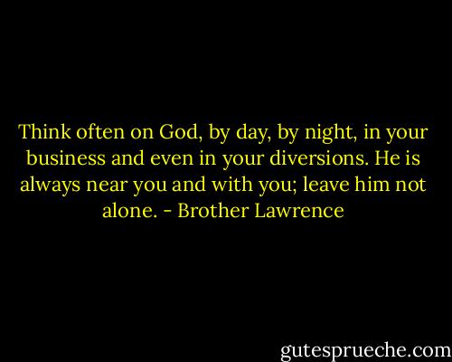 Think often on God, by day, by night, in your business and even in your diversions. He is always near you and with you; leave him not alone. - Brother Lawrence