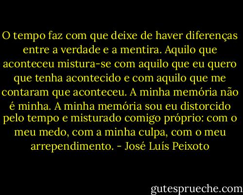 O tempo faz com que deixe de haver diferenças entre a verdade e a mentira. Aquilo que aconteceu mistura-se com aquilo que eu quero que tenha acontecido e com aquilo que me contaram que aconteceu. A minha memória não é minha. A minha memória sou eu distorcido pelo tempo e misturado comigo próprio: com o meu medo, com a minha culpa, com o meu arrependimento. - José Luís Peixoto