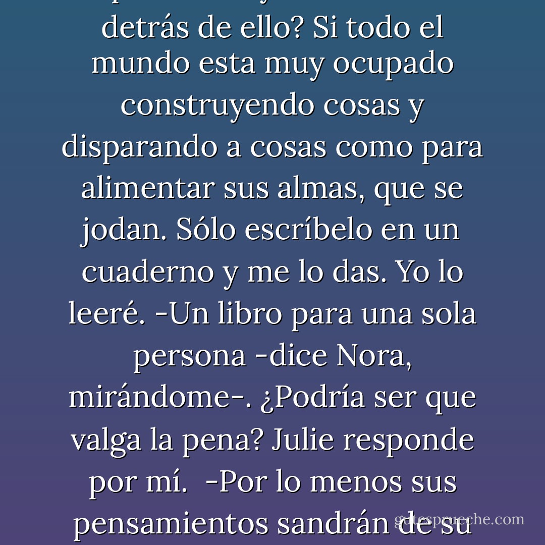 - Cierra la boca, Perry -dice Julie, pegándome en el hombro-. La gente aún lee.<br />-¿En serio? -pregunta Nora.<br />-Bueno, yo sí. ¿A quién le importa si hay una industria detrás de ello? Si todo el mundo esta muy ocupado construyendo cosas y disparando a cosas como para alimentar sus almas, que se jodan. Sólo escríbelo en un cuaderno y me lo das. Yo lo leeré.<br />-Un libro para una sola persona -dice Nora, mirándome-. ¿Podría ser que valga la pena?<br />Julie responde por mí. <br />-Por lo menos sus pensamientos sandrán de su cabeza, ¿verdad? Por lo menas alguien los llegaría a ver. Creo que sería hermoso. Sería como ser dueño de un pedacito de su cerebro. - Isaac Marion