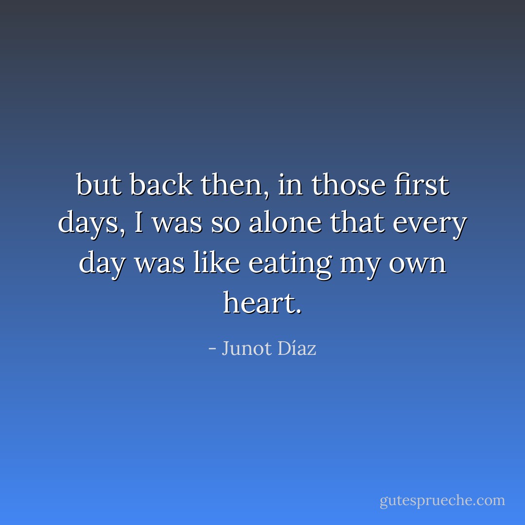 but back then, in those first days, I was so alone that every day was like eating my own heart. - Junot Díaz