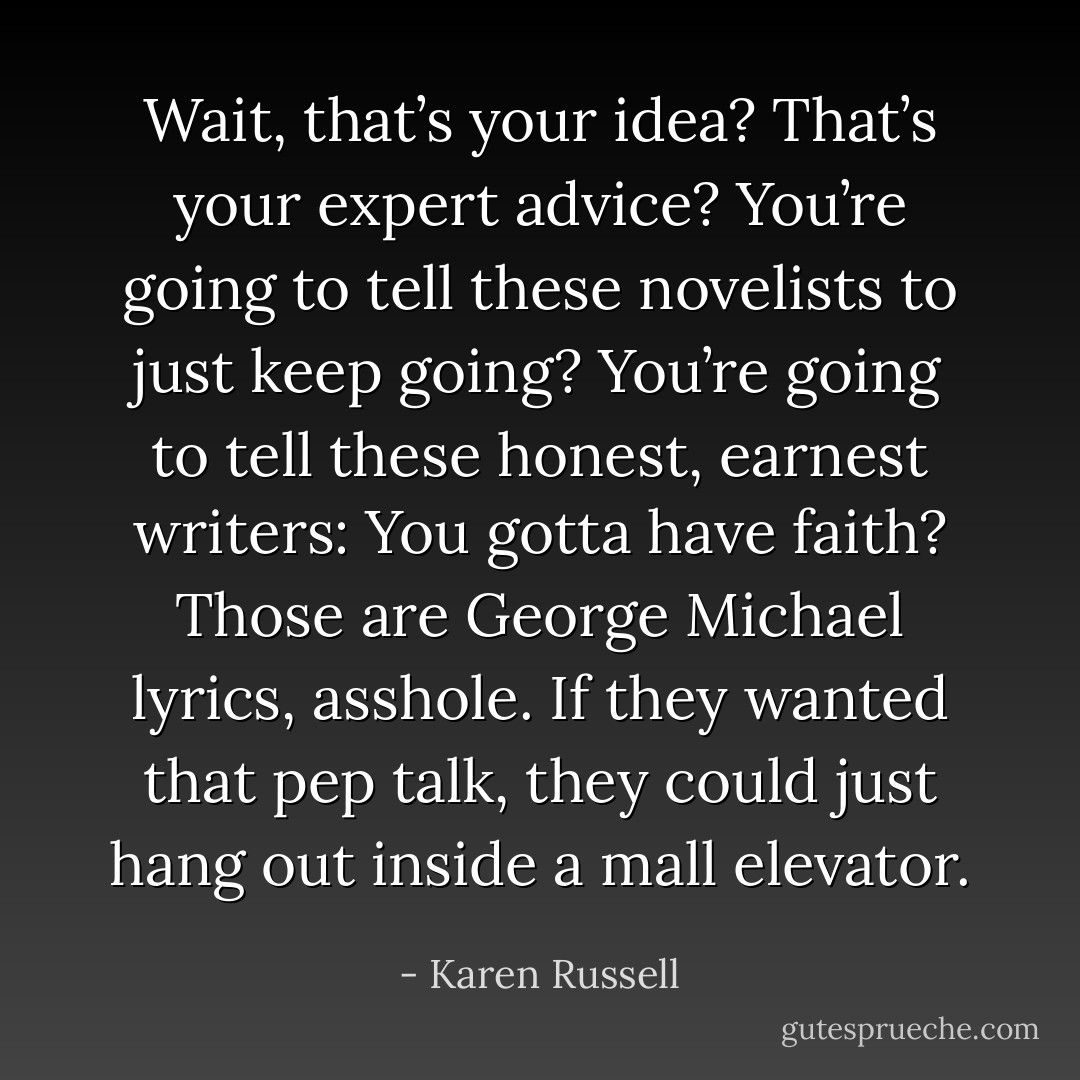 Wait, that’s your idea? That’s your expert advice? You’re going to tell these novelists to just keep going? You’re going to tell these honest, earnest writers: You gotta have faith? Those are George Michael lyrics, asshole. If they wanted that pep talk, they could just hang out inside a mall elevator. - Karen Russell