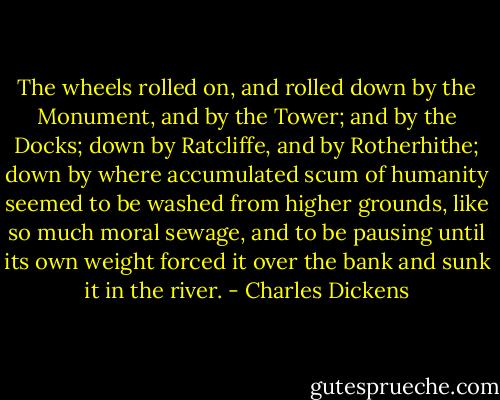 The wheels rolled on, and rolled down by the Monument, and by the Tower; and by the Docks; down by Ratcliffe, and by Rotherhithe; down by where accumulated scum of humanity seemed to be washed from higher grounds, like so much moral sewage, and to be pausing until its own weight forced it over the bank and sunk it in the river. - Charles Dickens