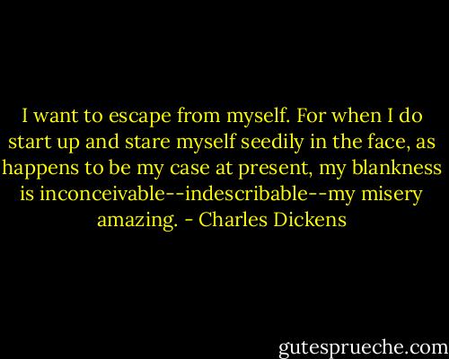 I want to escape from myself. For when I do start up and stare myself seedily in the face, as happens to be my case at present, my blankness is inconceivable--indescribable--my misery amazing. - Charles Dickens