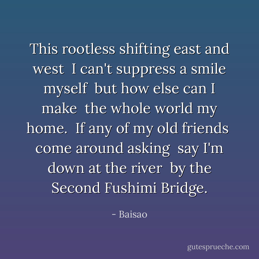 This rootless shifting east and west <br />I can't suppress a smile myself <br />but how else can I make <br />the whole world my home. <br />If any of my old friends <br />come around asking <br />say I'm down at the river <br />by the Second Fushimi Bridge. - Baisao