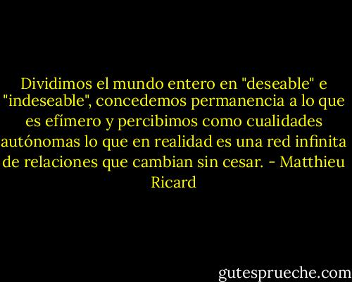 Dividimos el mundo entero en "deseable" e "indeseable", concedemos permanencia a lo que es efímero y percibimos como cualidades autónomas lo que en realidad es una red infinita de relaciones que cambian sin cesar. - Matthieu Ricard
