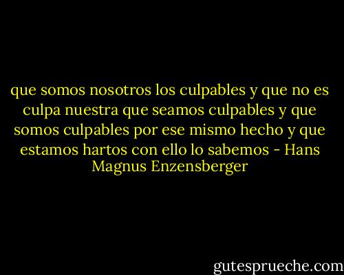 que somos nosotros los culpables<br />y que no es culpa nuestra que seamos culpables<br />y que somos culpables por ese mismo hecho<br />y que estamos hartos con ello<br />lo sabemos - Hans Magnus Enzensberger