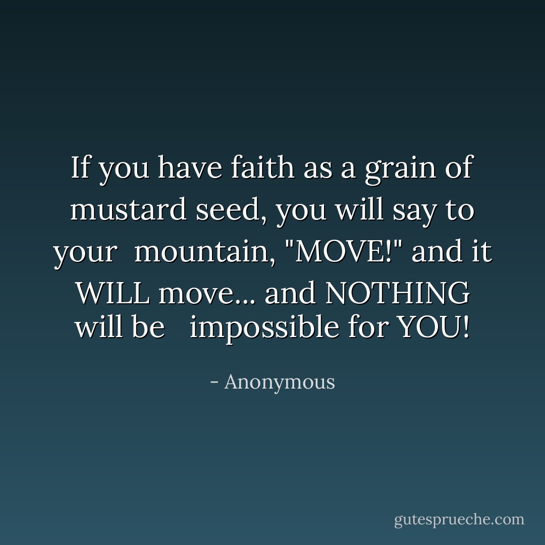 If you have faith as a grain of mustard seed, you will say to your<br /> mountain, "MOVE!" and it WILL move... and NOTHING will be <br /> impossible for YOU! - Anonymous